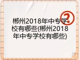 郴州2018年中专学校有哪些(郴州2018年中专学校有哪些)