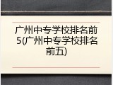广州中专学校排名前5(广州中专学校排名前五)