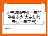 大专幼师专业一年的学费多少(大专幼师专业一年学费)
