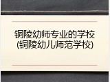 铜陵幼师专业的学校(铜陵幼儿师范学校)