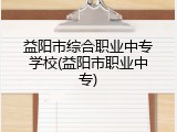 益阳市综合职业中专学校(益阳市职业中专)
