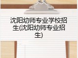 沈阳幼师专业学校招生(沈阳幼师专业招生)