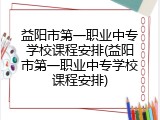 益阳市第一职业中专学校课程安排(益阳市第一职业中专学校课程安排)