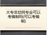 大专非幼师专业可以考编制吗(可以考编制)