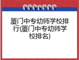 厦门中专幼师学校排行(厦门中专幼师学校排名)