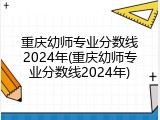 重庆幼师专业分数线2024年(重庆幼师专业分数线2024年)