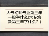大专幼师专业第三年一般学什么(大专幼教第三年学什么?)