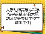 太原幼师高等专科学校学前系主任(太原幼师高等专科学校学前系主任)