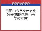 贵阳中专学校什么比较好(贵阳优质中专学校推荐)
