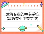 建筑专业的中专学校(建筑专业中专学校)