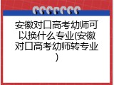 安徽对口高考幼师可以换什么专业(安徽对口高考幼师转专业)