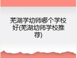 芜湖学幼师哪个学校好(芜湖幼师学校推荐)