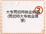 大专男幼师就业前景(男幼师大专就业展望)