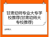 甘肃幼师专业大专学校推荐(甘肃幼师大专校推荐)