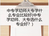 中专学幼师大专学什么专业比较好(中专学幼师，大专选什么专业好？)