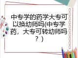 中专学的药学大专可以换幼师吗(中专学药，大专可转幼师吗？)