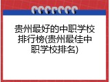 贵州最好的中职学校排行榜(贵州最佳中职学校排名)