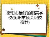 衡阳市最好的职高学校(衡阳市顶尖职校推荐)