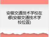 安徽交通技术学校在哪(安徽交通技术学校位置)