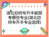 湖北幼师专升本能报考哪些专业(湖北幼师专升本专业选择)