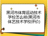 黑河市体育运动技术学校怎么样(黑河市体艺技术学校评价)