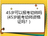 45岁可以报考幼师吗(45岁能考幼师资格证吗？)