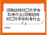 河南幼师对口升学专科考什么(河南幼师对口升学专科考什么？)