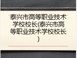 泰兴市高等职业技术学校校长(泰兴市高等职业技术学校校长)