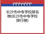 长沙市中专学校排名榜(长沙市中专学校排行榜)