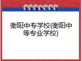 衡阳中专学校(衡阳中等专业学校)