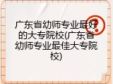 广东省幼师专业最好的大专院校(广东省幼师专业最佳大专院校)