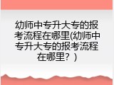 幼师中专升大专的报考流程在哪里(幼师中专升大专的报考流程在哪里？)