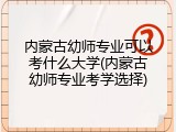 内蒙古幼师专业可以考什么大学(内蒙古幼师专业考学选择)