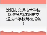 沈阳市交通技术学校驾校报名(沈阳市交通技术学校驾校报名)