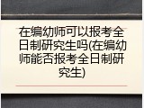 在编幼师可以报考全日制研究生吗(在编幼师能否报考全日制研究生)