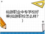 仙游职业中专学校好嘛(仙游职校怎么样?)