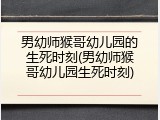 男幼师猴哥幼儿园的生死时刻(男幼师猴哥幼儿园生死时刻)
