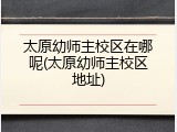 太原幼师主校区在哪呢(太原幼师主校区地址)