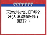 天津幼师培训班哪个好(天津幼师班哪个更好？)