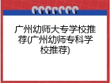 广州幼师大专学校推荐(广州幼师专科学校推荐)