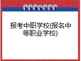 报考中职学校(报名中等职业学校)