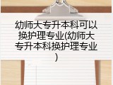 幼师大专升本科可以换护理专业(幼师大专升本科换护理专业)