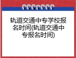 轨道交通中专学校报名时间(轨道交通中专报名时间)