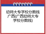 幼师大专学校分数线广西(广西幼师大专学校分数线)