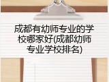 成都有幼师专业的学校哪家好(成都幼师专业学校排名)