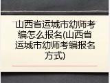 山西省运城市幼师考编怎么报名(山西省运城市幼师考编报名方式)