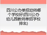 四川公办单招幼师哪个学校好(四川公办幼儿园教师单招学校排名)