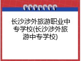 长沙涉外旅游职业中专学校(长沙涉外旅游中专学校)