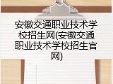 安徽交通职业技术学校招生网(安徽交通职业技术学校招生官网)