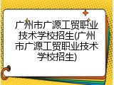 广州市广源工贸职业技术学校招生(广州市广源工贸职业技术学校招生)